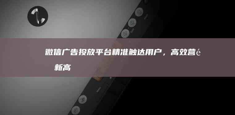 微信广告投放平台：精准触达用户，高效营销新高度